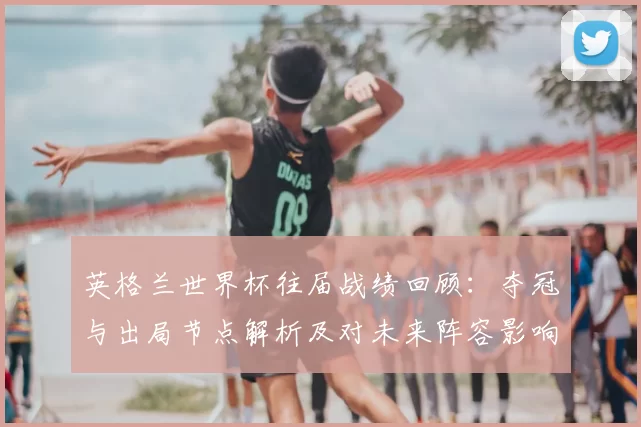 英格兰世界杯往届战绩回顾：夺冠与出局节点解析及对未来阵容影响