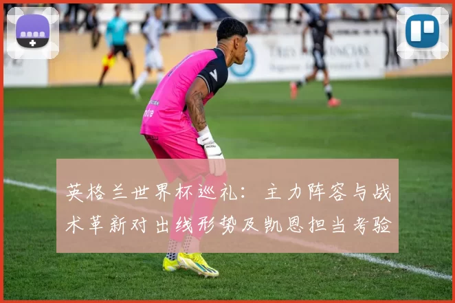 英格兰世界杯巡礼：主力阵容与战术革新对出线形势及凯恩担当考验