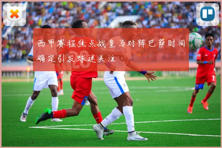 西甲赛程焦点战皇马对阵巴萨时间确定引发球迷关注