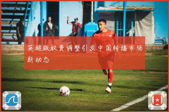 英超版权费调整引发中国转播市场新动态