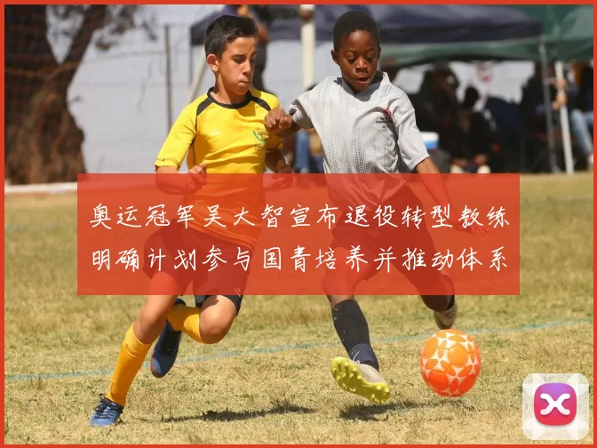 奥运冠军吴大智宣布退役转型教练明确计划参与国青培养并推动体系改革