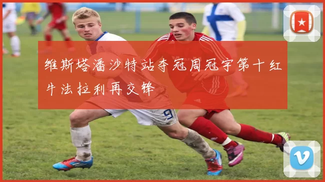 维斯塔潘沙特站夺冠周冠宇第十红牛法拉利再交锋