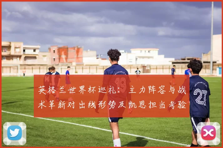 英格兰世界杯巡礼：主力阵容与战术革新对出线形势及凯恩担当考验