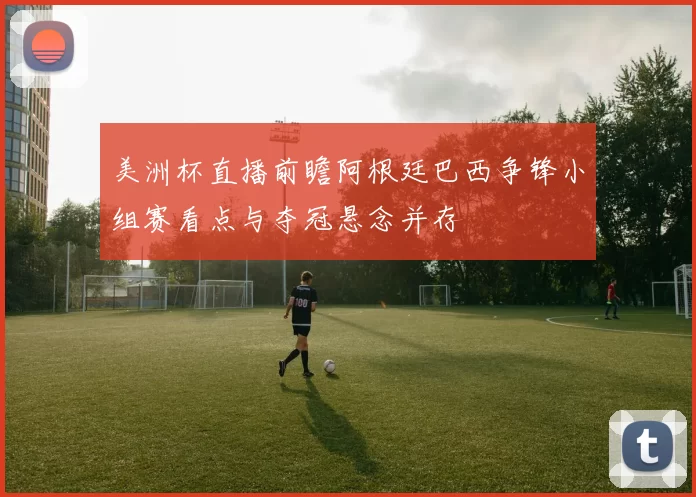 美洲杯直播前瞻阿根廷巴西争锋小组赛看点与夺冠悬念并存