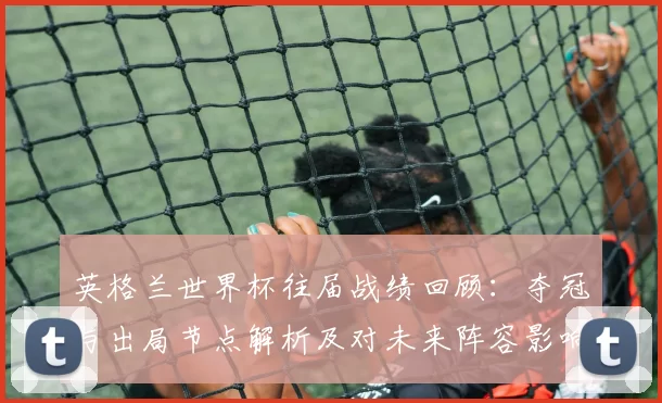 英格兰世界杯往届战绩回顾：夺冠与出局节点解析及对未来阵容影响