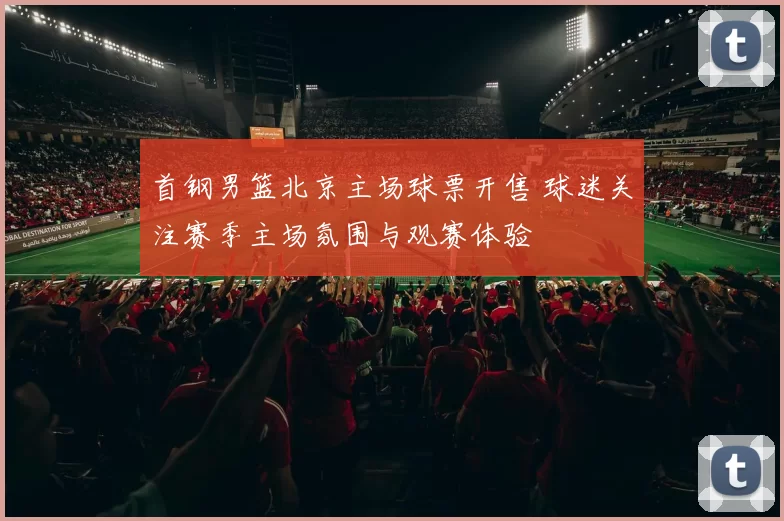 首钢男篮北京主场球票开售 球迷关注赛季主场氛围与观赛体验