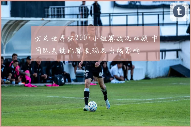 女足世界杯2007小组赛战况回顾 中国队关键比赛表现及出线影响