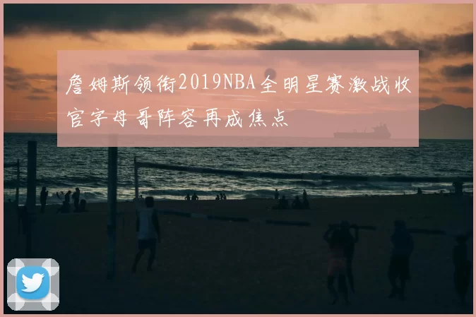 詹姆斯领衔2019NBA全明星赛激战收官字母哥阵容再成焦点