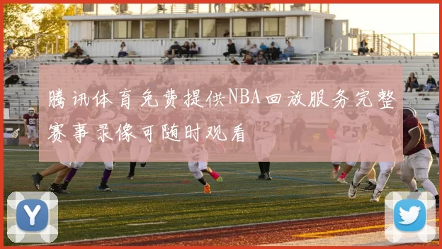 腾讯体育免费提供NBA回放服务完整赛事录像可随时观看