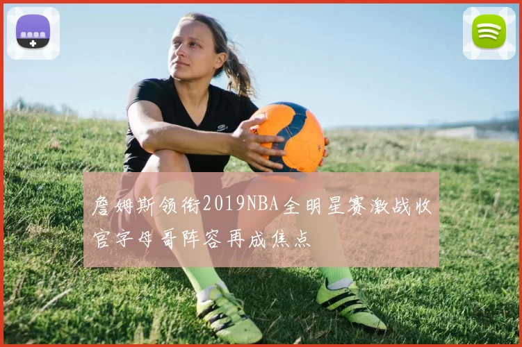 詹姆斯领衔2019NBA全明星赛激战收官字母哥阵容再成焦点