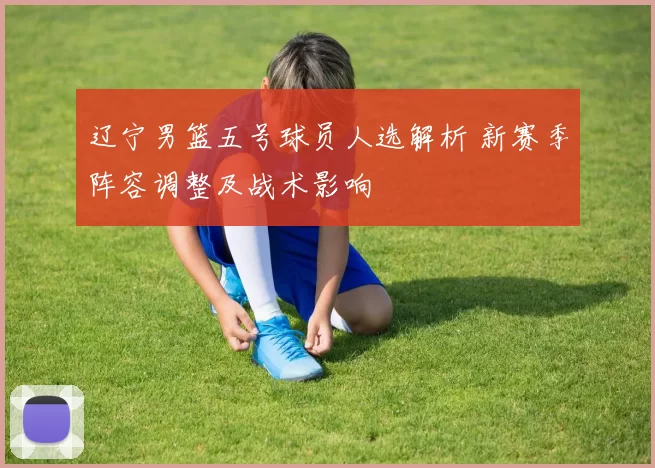 辽宁男篮五号球员人选解析 新赛季阵容调整及战术影响