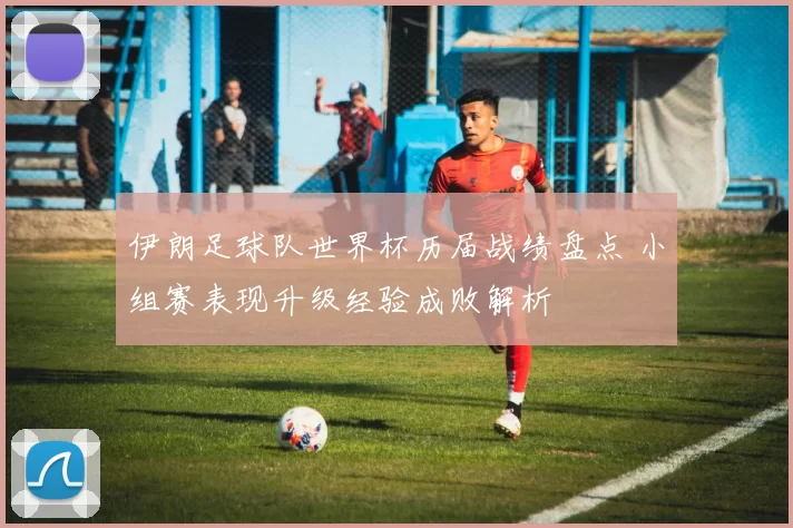 伊朗足球队世界杯历届战绩盘点 小组赛表现升级经验成败解析