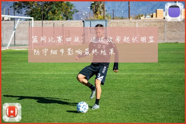 篮网比赛回放：进攻效率起伏明显 防守细节影响最终结果