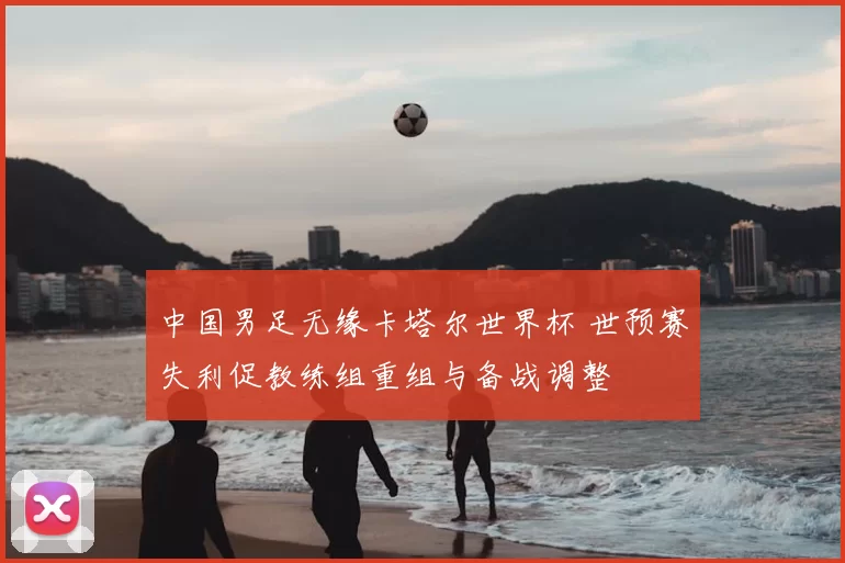 中国男足无缘卡塔尔世界杯 世预赛失利促教练组重组与备战调整