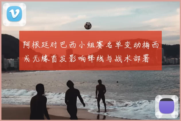 阿根廷对巴西小组赛名单变动梅西或无缘首发影响锋线与战术部署