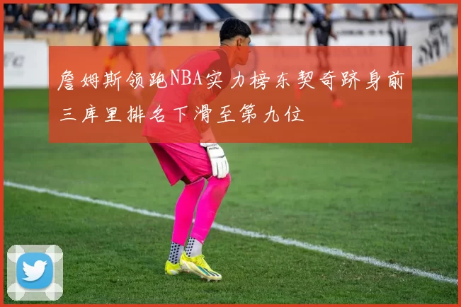 詹姆斯领跑NBA实力榜东契奇跻身前三库里排名下滑至第九位