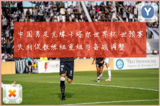 中国男足无缘卡塔尔世界杯 世预赛失利促教练组重组与备战调整