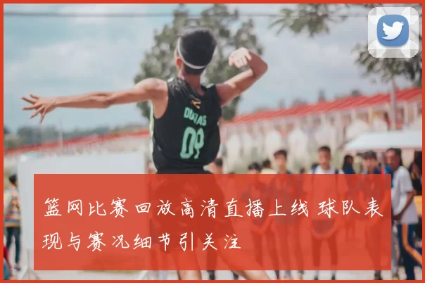 篮网比赛回放高清直播上线 球队表现与赛况细节引关注
